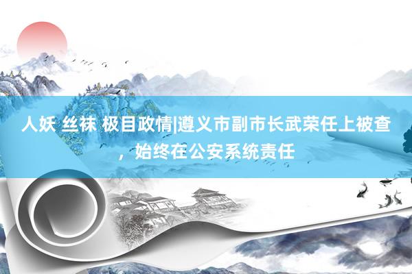 人妖 丝袜 极目政情|遵义市副市长武荣任上被查，始终在公安系统责任