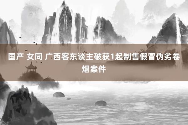 国产 女同 广西客东谈主破获1起制售假冒伪劣卷烟案件