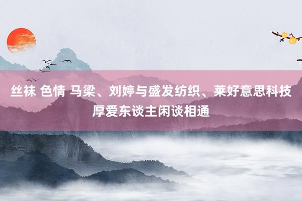 丝袜 色情 马梁、刘婷与盛发纺织、莱好意思科技厚爱东谈主闲谈相通
