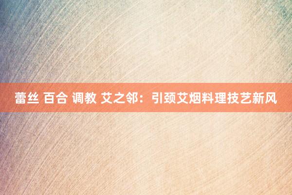 蕾丝 百合 调教 艾之邻：引颈艾烟料理技艺新风