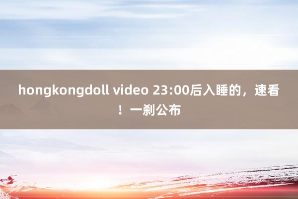 hongkongdoll video 23:00后入睡的，速看！一刹公布