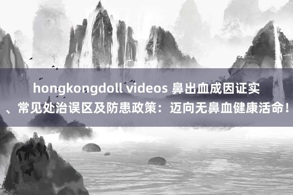 hongkongdoll videos 鼻出血成因证实、常见处治误区及防患政策：迈向无鼻血健康活命！