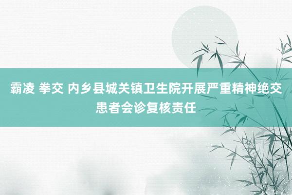 霸凌 拳交 内乡县城关镇卫生院开展严重精神绝交患者会诊复核责任