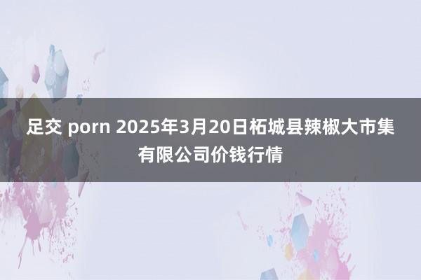 足交 porn 2025年3月20日柘城县辣椒大市集有限公司价钱行情