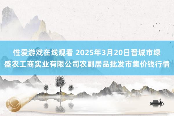 性爱游戏在线观看 2025年3月20日晋城市绿盛农工商实业有限公司农副居品批发市集价钱行情