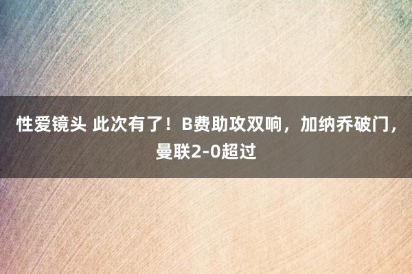 性爱镜头 此次有了！B费助攻双响，加纳乔破门，曼联2-0超过