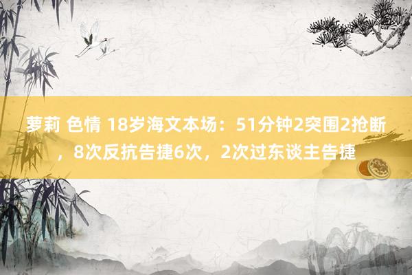 萝莉 色情 18岁海文本场：51分钟2突围2抢断，8次反抗告捷6次，2次过东谈主告捷