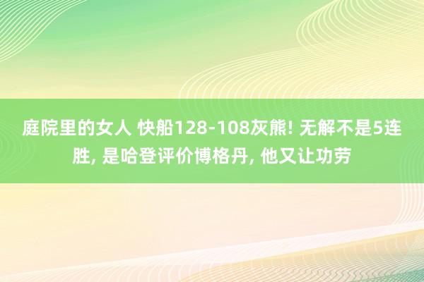 庭院里的女人 快船128-108灰熊! 无解不是5连胜， 是哈登评价博格丹， 他又让功劳