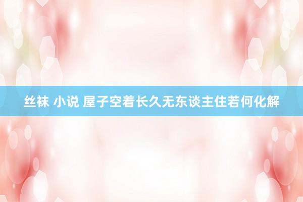 丝袜 小说 屋子空着长久无东谈主住若何化解