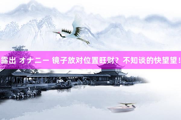 露出 オナニー 镜子放对位置旺财？不知谈的快望望！