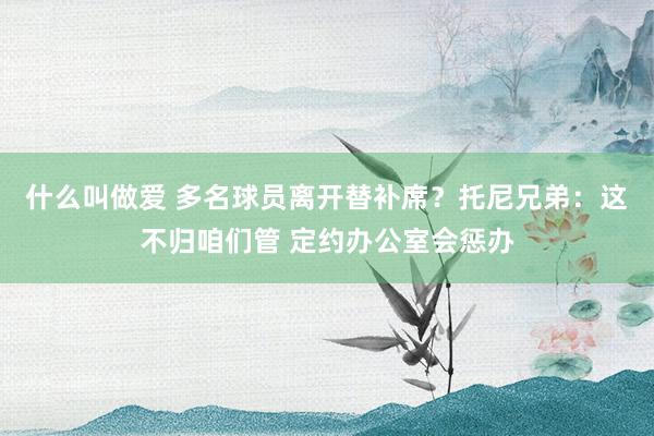 什么叫做爱 多名球员离开替补席？托尼兄弟：这不归咱们管 定约办公室会惩办