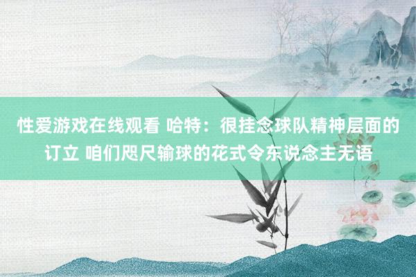 性爱游戏在线观看 哈特：很挂念球队精神层面的订立 咱们咫尺输球的花式令东说念主无语