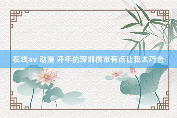 在线av 动漫 开年的深圳楼市有点让我太巧合