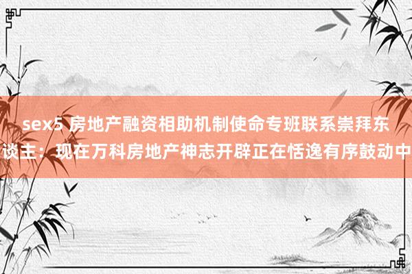 sex5 房地产融资相助机制使命专班联系崇拜东谈主：现在万科房地产神志开辟正在恬逸有序鼓动中