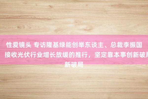 性爱镜头 专访隆基绿能创举东谈主、总裁李振国： 接收光伏行业增长放缓的推行，坚定靠本事创新破局