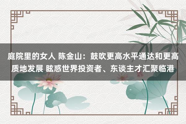 庭院里的女人 陈金山：鼓吹更高水平通达和更高质地发展 眩惑世界投资者、东谈主才汇聚临港