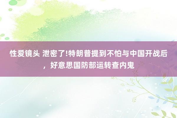 性爱镜头 泄密了!特朗普提到不怕与中国开战后，好意思国防部运转查内鬼