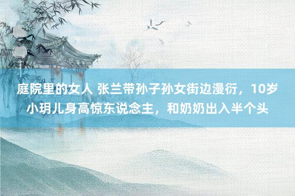 庭院里的女人 张兰带孙子孙女街边漫衍，10岁小玥儿身高惊东说念主，和奶奶出入半个头