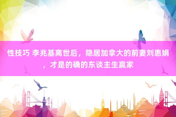 性技巧 李兆基离世后，隐居加拿大的前妻刘惠娟，才是的确的东谈主生赢家
