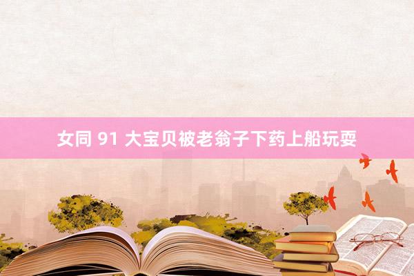 女同 91 大宝贝被老翁子下药上船玩耍