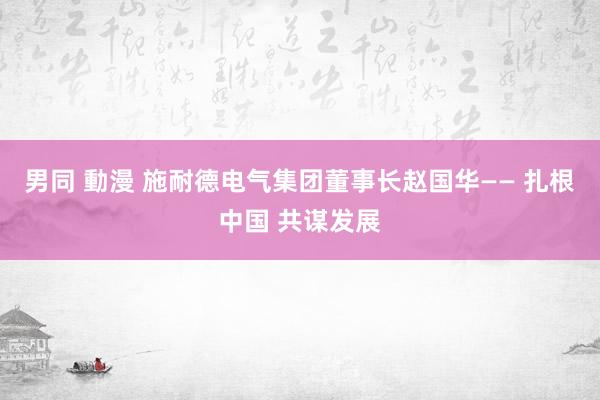 男同 動漫 施耐德电气集团董事长赵国华—— 扎根中国 共谋发展