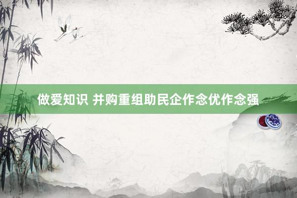做爱知识 并购重组助民企作念优作念强