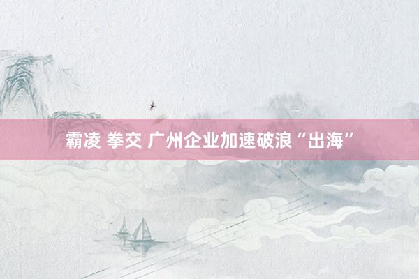 霸凌 拳交 广州企业加速破浪“出海”