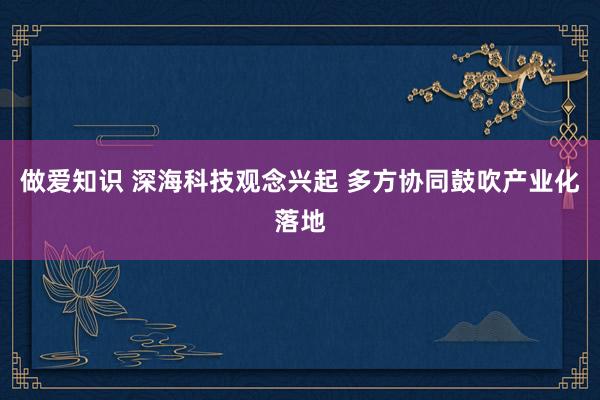 做爱知识 深海科技观念兴起 多方协同鼓吹产业化落地
