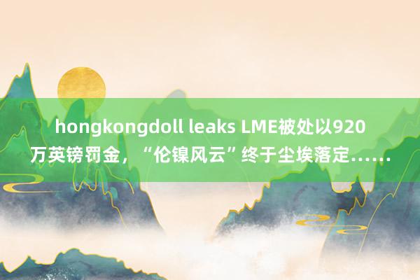 hongkongdoll leaks LME被处以920万英镑罚金，“伦镍风云”终于尘埃落定……