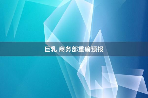 巨乳 商务部重磅预报