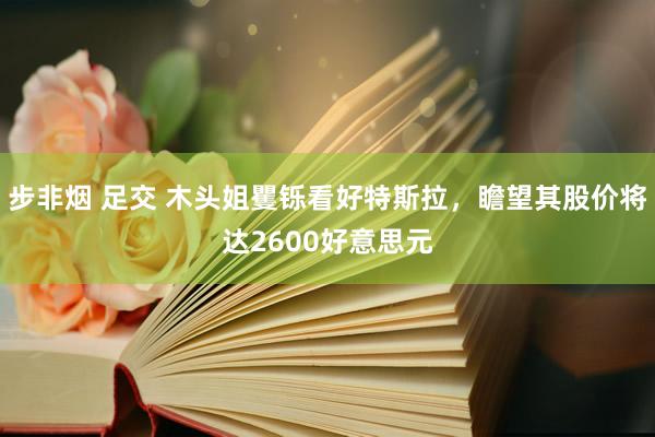 步非烟 足交 木头姐矍铄看好特斯拉，瞻望其股价将达2600好意思元