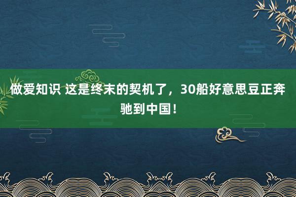 做爱知识 这是终末的契机了，30船好意思豆正奔驰到中国！
