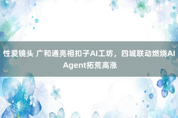 性爱镜头 广和通亮相扣子AI工坊，四城联动燃烧AI Agent拓荒高涨