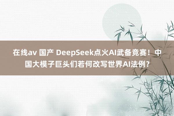 在线av 国产 DeepSeek点火AI武备竞赛！中国大模子巨头们若何改写世界AI法例？