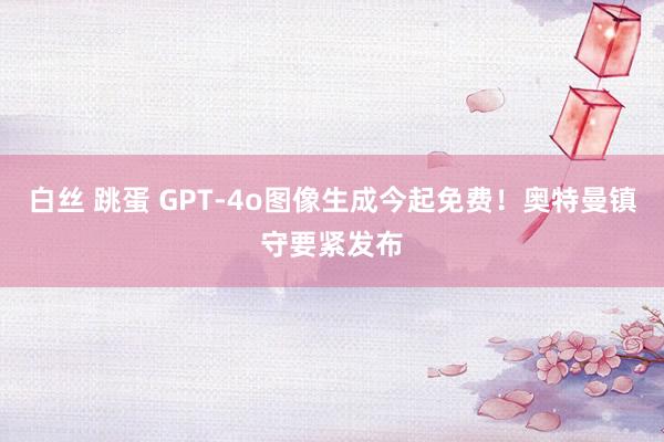 白丝 跳蛋 GPT-4o图像生成今起免费！奥特曼镇守要紧发布