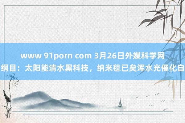 www 91porn com 3月26日外媒科学网站纲目：太阳能清水黑科技，纳米毯已矣浑水光催化自净