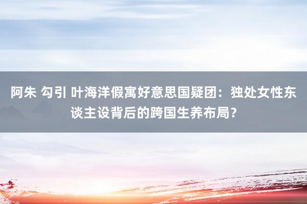 阿朱 勾引 叶海洋假寓好意思国疑团：独处女性东谈主设背后的跨国生养布局？