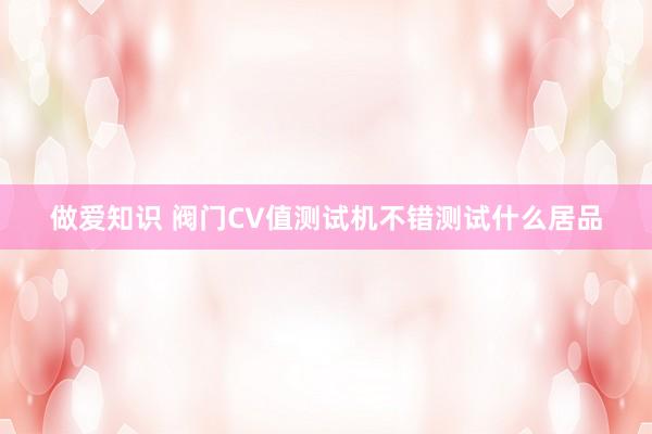 做爱知识 阀门CV值测试机不错测试什么居品