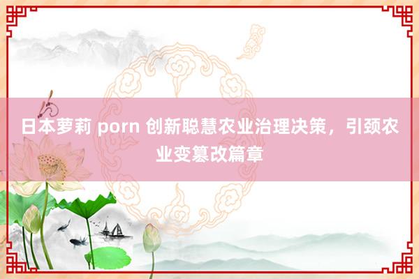 日本萝莉 porn 创新聪慧农业治理决策，引颈农业变篡改篇章