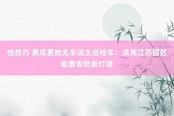 性技巧 易成更始无东谈主巡检车：点亮江苏园区聪惠安防新灯塔