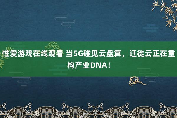 性爱游戏在线观看 当5G碰见云盘算，迁徙云正在重构产业DNA！
