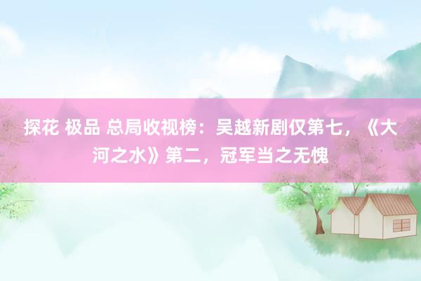 探花 极品 总局收视榜：吴越新剧仅第七，《大河之水》第二，冠军当之无愧