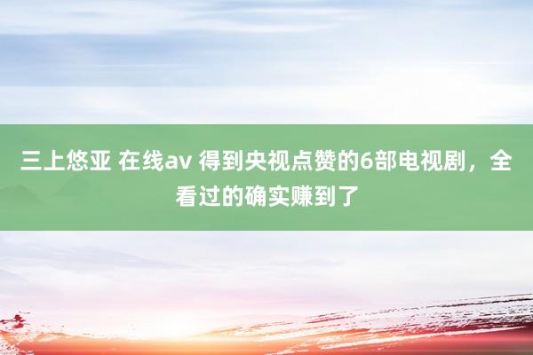 三上悠亚 在线av 得到央视点赞的6部电视剧，全看过的确实赚到了