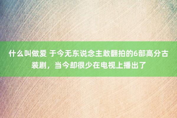 什么叫做爱 于今无东说念主敢翻拍的6部高分古装剧，当今却很少在电视上播出了