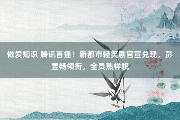 做爱知识 腾讯首播！新都市轻笑剧官宣兑现，彭昱畅领衔，全员熟样貌