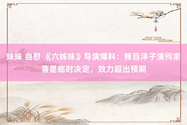 妹妹 自慰 《六姊妹》导演爆料：辣目洋子演何家喜是临时决定，效力超出预期