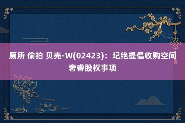 厕所 偷拍 贝壳-W(02423)：圮绝提倡收购空间奢睿股权事项