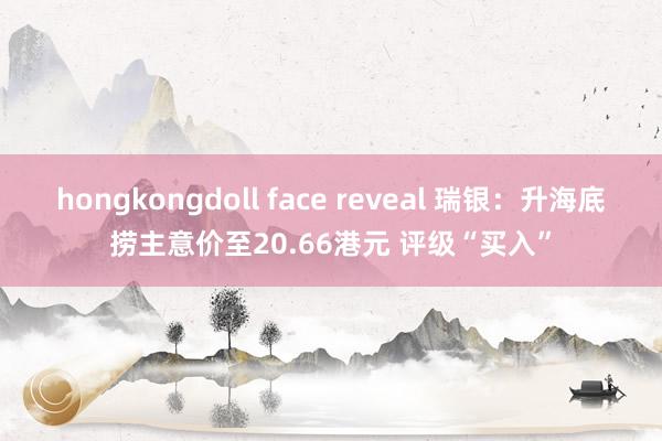 hongkongdoll face reveal 瑞银：升海底捞主意价至20.66港元 评级“买入”