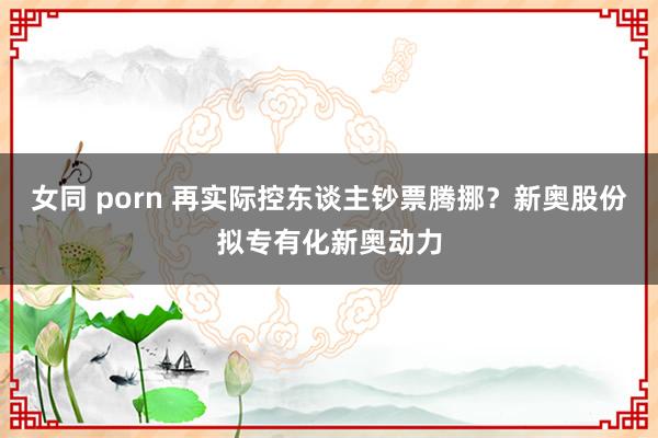 女同 porn 再实际控东谈主钞票腾挪？新奥股份拟专有化新奥动力