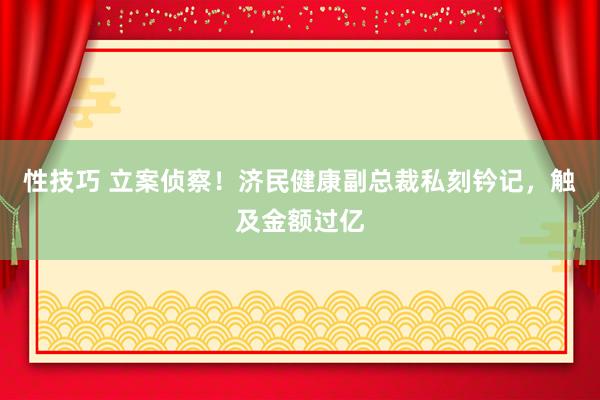 性技巧 立案侦察！济民健康副总裁私刻钤记，触及金额过亿